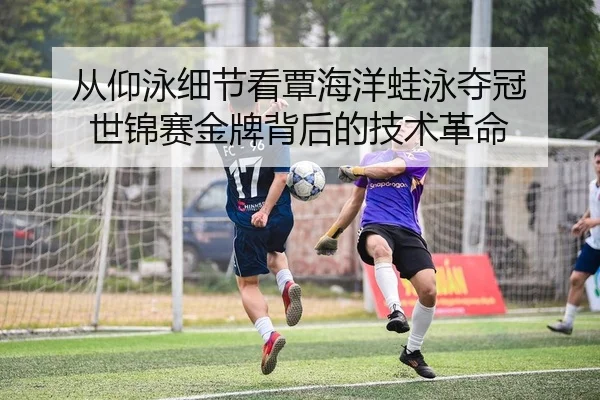 从仰泳细节看覃海洋蛙泳夺冠 世锦赛金牌背后的技术革命