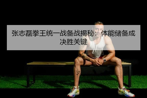 张志磊拳王统一战备战揭秘：体能储备成决胜关键